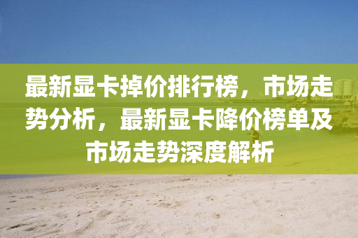 最新显卡掉价排行榜，市场走势分析，最新显卡降价榜单及市场走势深度解析