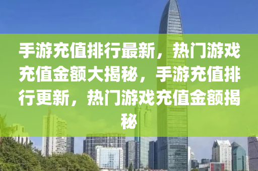 手游充值排行最新，热门游戏充值金额大揭秘，手游充值排行更新，热门游戏充值金额揭秘