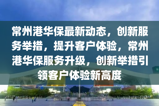 常州港华保最新动态，创新服务举措，提升客户体验，常州港华保服务升级，创新举措引领客户体验新高度