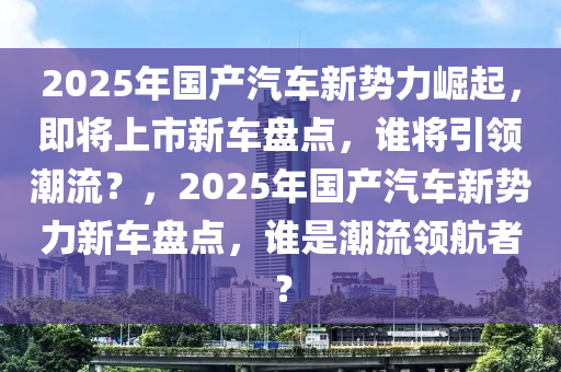 2025年国产汽车新势力崛起，即将上市新车盘点，谁将引领潮流？，2025年国产汽车新势力新车盘点，谁是潮流领航者？