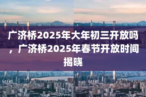 广济桥2025年大年初三开放吗，广济桥2025年春节开放时间揭晓