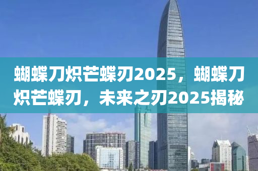 蝴蝶刀炽芒蝶刃2025，蝴蝶刀炽芒蝶刃，未来之刃2025揭秘