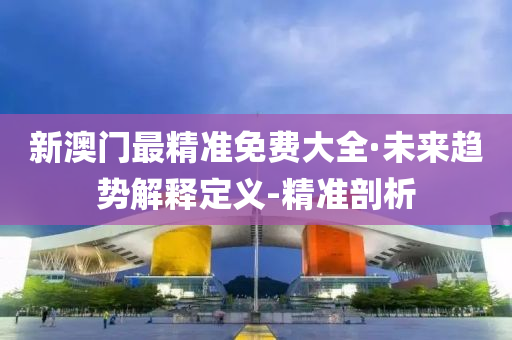 新澳门最精准免费大全·未来趋势解释定义-精准剖析