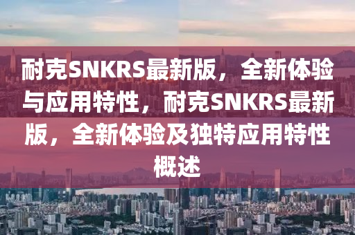 耐克SNKRS最新版，全新体验与应用特性，耐克SNKRS最新版，全新体验及独特应用特性概述