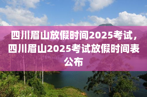 四川眉山放假时间2025考试，四川眉山2025考试放假时间表公布