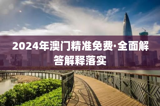 2024年澳门精准免费·全面解答解释落实