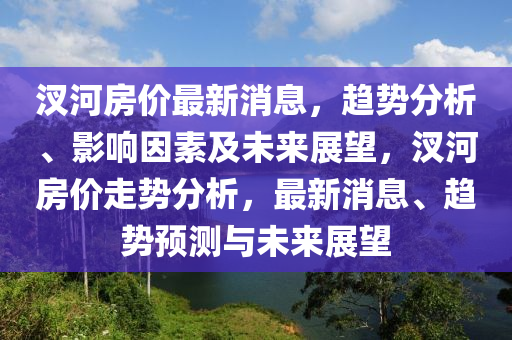汊河房价最新消息，趋势分析、影响因素及未来展望，汊河房价走势分析，最新消息、趋势预测与未来展望