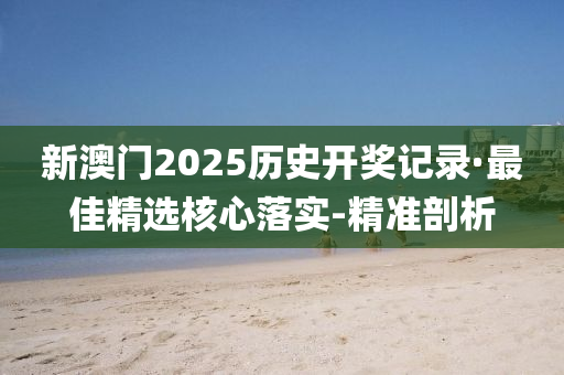 新澳门2025历史开奖记录·最佳精选核心落实-精准剖析
