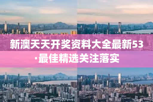 新澳天天开奖资料大全最新53·最佳精选关注落实