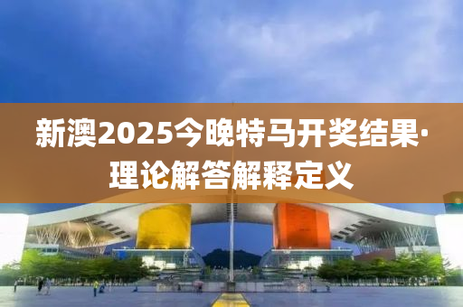 新澳2025今晚特马开奖结果·理论解答解释定义