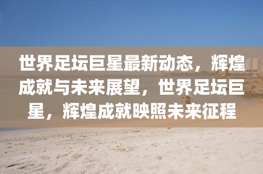 世界足坛巨星最新动态，辉煌成就与未来展望，世界足坛巨星，辉煌成就映照未来征程
