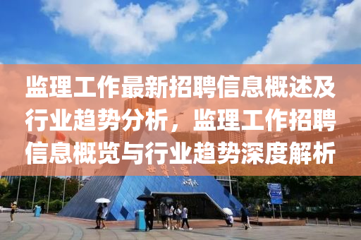 监理工作最新招聘信息概述及行业趋势分析，监理工作招聘信息概览与行业趋势深度解析