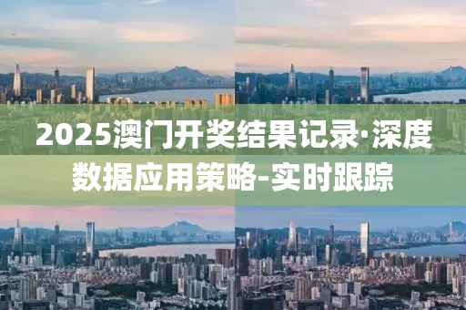 2025澳门开奖结果记录·深度数据应用策略-实时跟踪