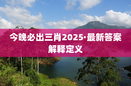 今晚必出三肖2025·最新答案解释定义