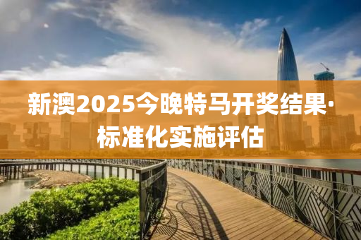 新澳2025今晚特马开奖结果·标准化实施评估