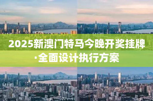 2025新澳门特马今晚开奖挂牌·全面设计执行方案