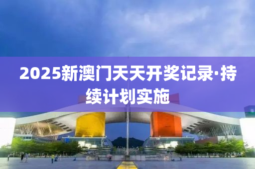 2025新澳门天天开奖记录·持续计划实施