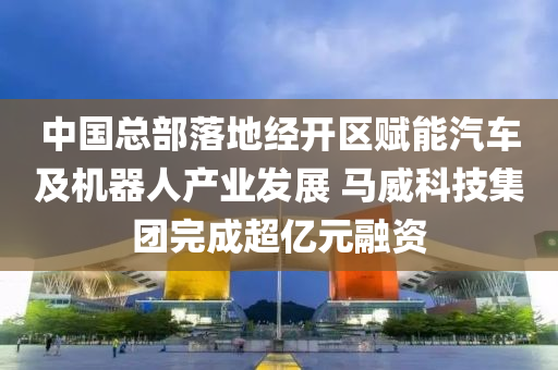 中国总部落地经开区赋能汽车及机器人产业发展 马威科技集团完成超亿元融资