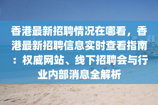 香港最新招聘情况在哪看，香港最新招聘信息实时查看指南：权威网站、线下招聘会与行业内部消息全解析