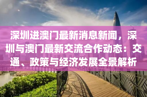 深圳进澳门最新消息新闻，深圳与澳门最新交流合作动态：交通、政策与经济发展全景解析