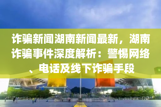 诈骗新闻湖南新闻最新，湖南诈骗事件深度解析：警惕网络、电话及线下诈骗手段