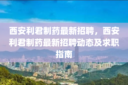 西安利君制药最新招聘，西安利君制药最新招聘动态及求职指南