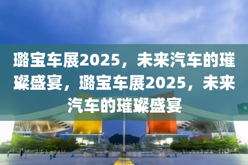 璐宝车展2025，未来汽车的璀璨盛宴，璐宝车展2025，未来汽车的璀璨盛宴