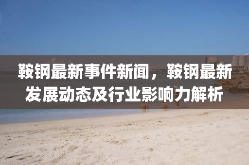 鞍钢最新事件新闻，鞍钢最新发展动态及行业影响力解析