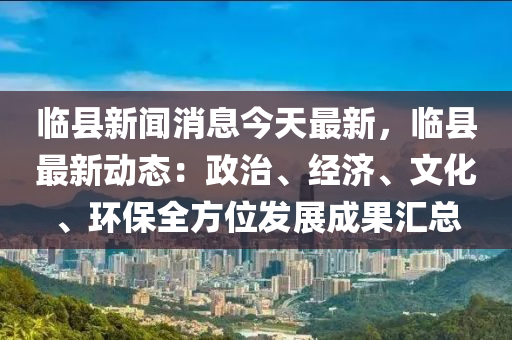 临县新闻消息今天最新，临县最新动态：政治、经济、文化、环保全方位发展成果汇总