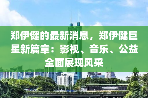 郑伊健的最新消息，郑伊健巨星新篇章：影视、音乐、公益全面展现风采