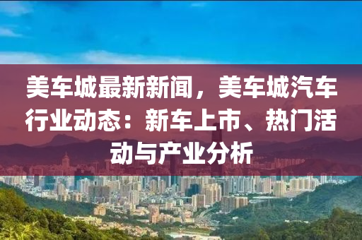美车城最新新闻，美车城汽车行业动态：新车上市、热门活动与产业分析