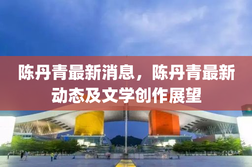陈丹青最新消息，陈丹青最新动态及文学创作展望