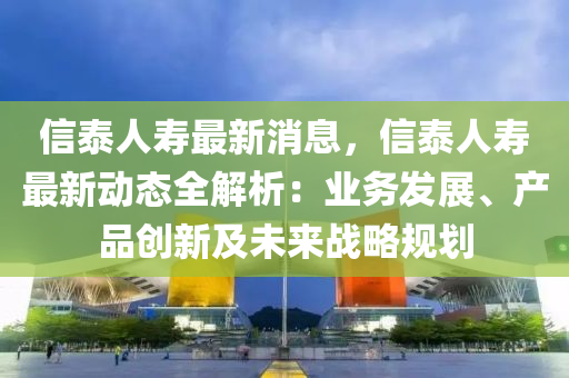 信泰人寿最新消息，信泰人寿最新动态全解析：业务发展、产品创新及未来战略规划