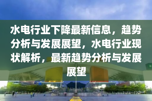水电行业下降最新信息，趋势分析与发展展望，水电行业现状解析，最新趋势分析与发展展望
