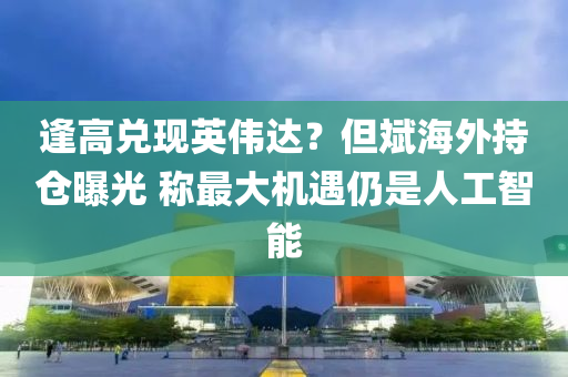 逢高兑现英伟达？但斌海外持仓曝光 称最大机遇仍是人工智能