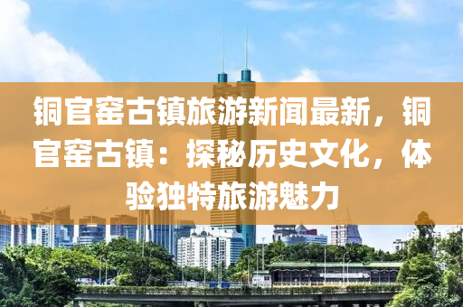 铜官窑古镇旅游新闻最新，铜官窑古镇：探秘历史文化，体验独特旅游魅力