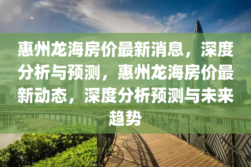 惠州龙海房价最新消息，深度分析与预测，惠州龙海房价最新动态，深度分析预测与未来趋势
