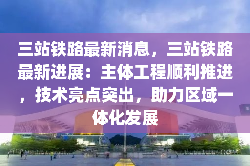 三站铁路最新消息，三站铁路最新进展：主体工程顺利推进，技术亮点突出，助力区域一体化发展