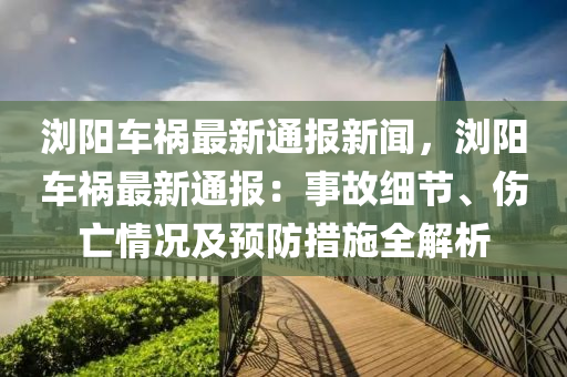 浏阳车祸最新通报新闻，浏阳车祸最新通报：事故细节、伤亡情况及预防措施全解析