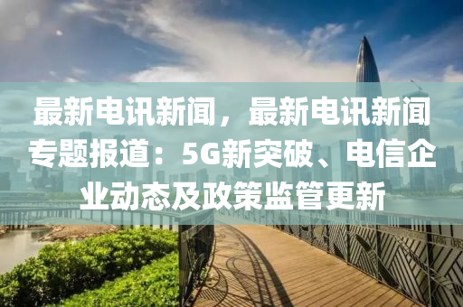 最新电讯新闻，最新电讯新闻专题报道：5G新突破、电信企业动态及政策监管更新