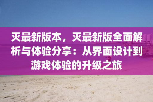 灭最新版本，灭最新版全面解析与体验分享：从界面设计到游戏体验的升级之旅