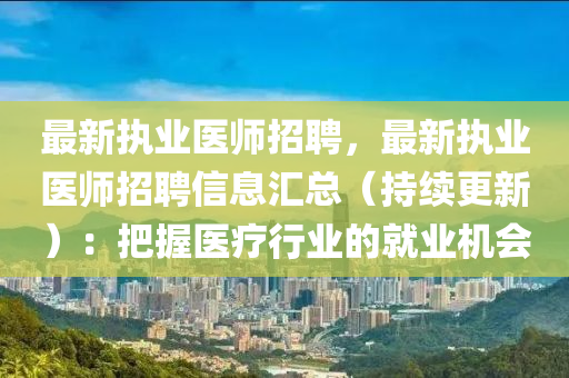 最新执业医师招聘，最新执业医师招聘信息汇总（持续更新）：把握医疗行业的就业机会