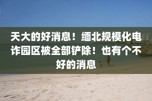 天大的好消息！缅北规模化电诈园区被全部铲除！也有个不好的消息