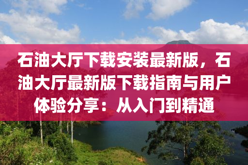 石油大厅下载安装最新版，石油大厅最新版下载指南与用户体验分享：从入门到精通