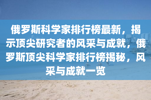 俄罗斯科学家排行榜最新，揭示顶尖研究者的风采与成就，俄罗斯顶尖科学家排行榜揭秘，风采与成就一览