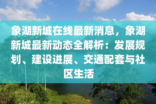 象湖新城在线最新消息，象湖新城最新动态全解析：发展规划、建设进展、交通配套与社区生活