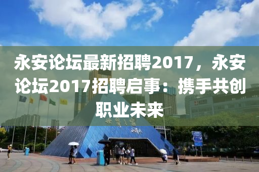 永安论坛最新招聘2017，永安论坛2017招聘启事：携手共创职业未来