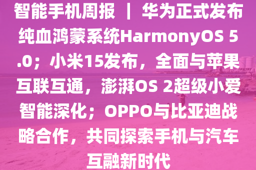 智能手机周报 ｜ 华为正式发布纯血鸿蒙系统HarmonyOS 5.0；小米15发布，全面与苹果互联互通，澎湃OS 2超级小爱智能深化；OPPO与比亚迪战略合作，共同探索手机与汽车互融新时代