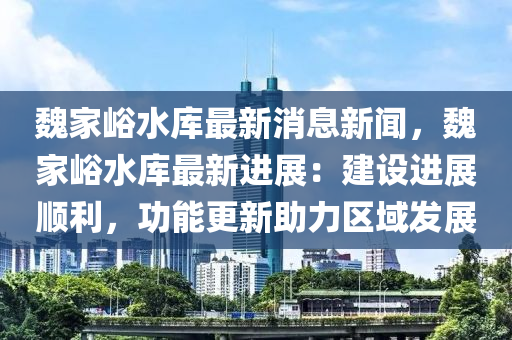 魏家峪水库最新消息新闻，魏家峪水库最新进展：建设进展顺利，功能更新助力区域发展