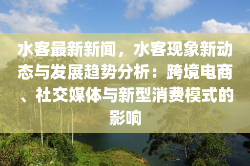 水客最新新闻，水客现象新动态与发展趋势分析：跨境电商、社交媒体与新型消费模式的影响